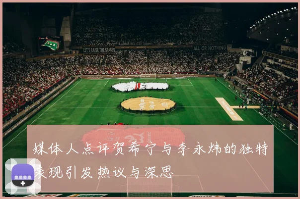 媒体人点评贺希宁与李永炜的独特表现引发热议与深思
