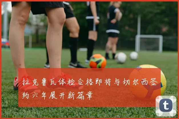 拉克鲁瓦体检合格即将与切尔西签约六年展开新篇章