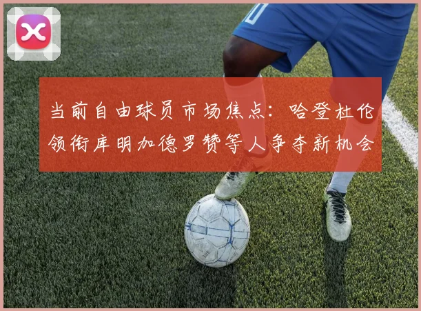 当前自由球员市场焦点：哈登杜伦领衔库明加德罗赞等人争夺新机会