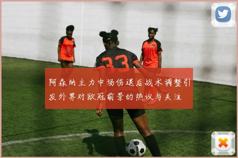 阿森纳主力中场伤退后战术调整引发外界对欧冠前景的热议与关注
