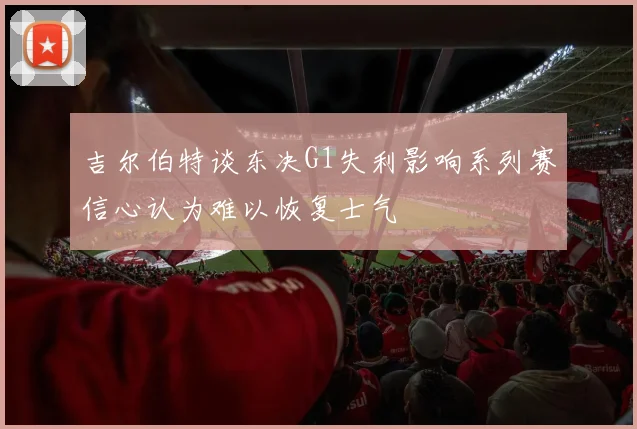 吉尔伯特谈东决G1失利影响系列赛信心认为难以恢复士气