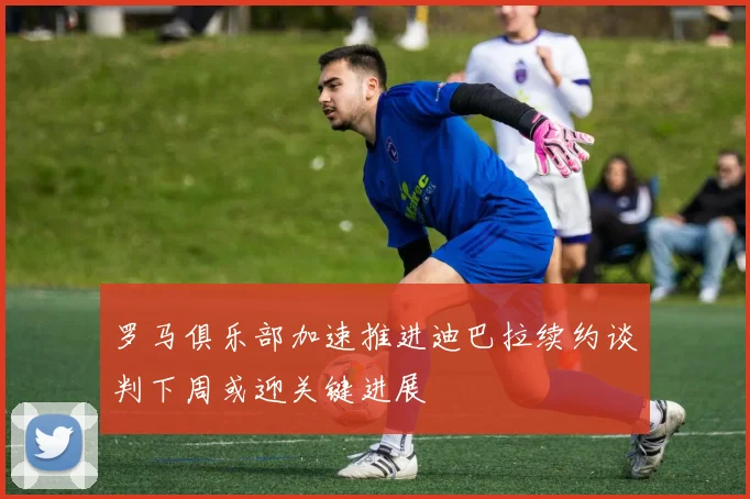 罗马俱乐部加速推进迪巴拉续约谈判下周或迎关键进展