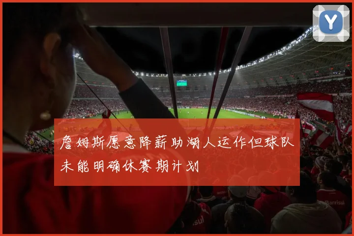 詹姆斯愿意降薪助湖人运作但球队未能明确休赛期计划