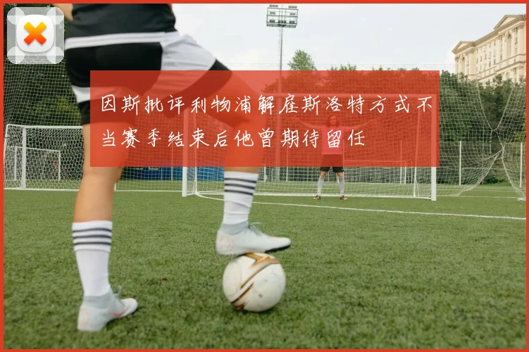 因斯批评利物浦解雇斯洛特方式不当赛季结束后他曾期待留任