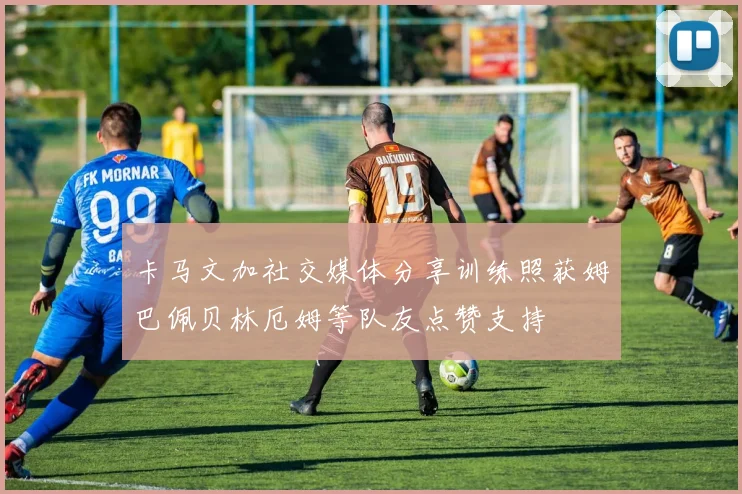 卡马文加社交媒体分享训练照获姆巴佩贝林厄姆等队友点赞支持