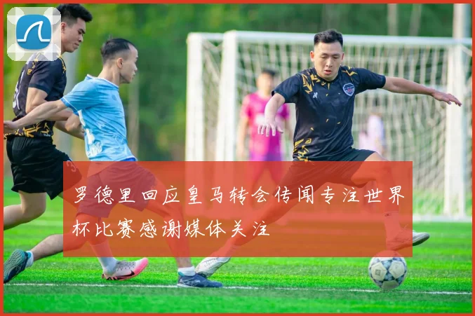罗德里回应皇马转会传闻专注世界杯比赛感谢媒体关注