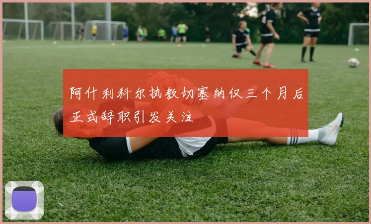 阿什利科尔执教切塞纳仅三个月后正式辞职引发关注