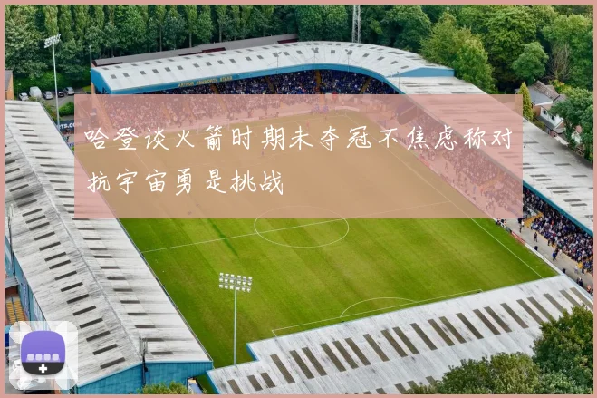 哈登谈火箭时期未夺冠不焦虑称对抗宇宙勇是挑战