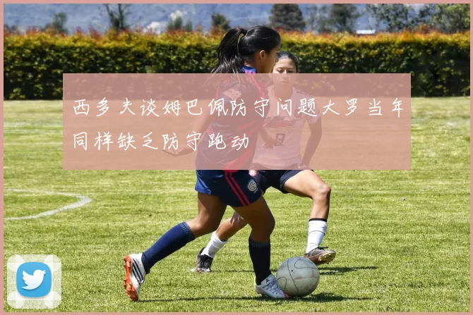 西多夫谈姆巴佩防守问题大罗当年同样缺乏防守跑动