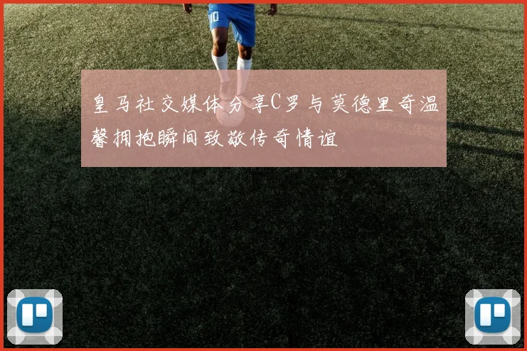 皇马社交媒体分享C罗与莫德里奇温馨拥抱瞬间致敬传奇情谊