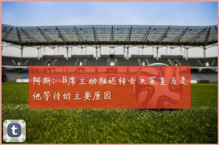 阿斯：B席主动推迟转会决策皇马是他等待的主要原因