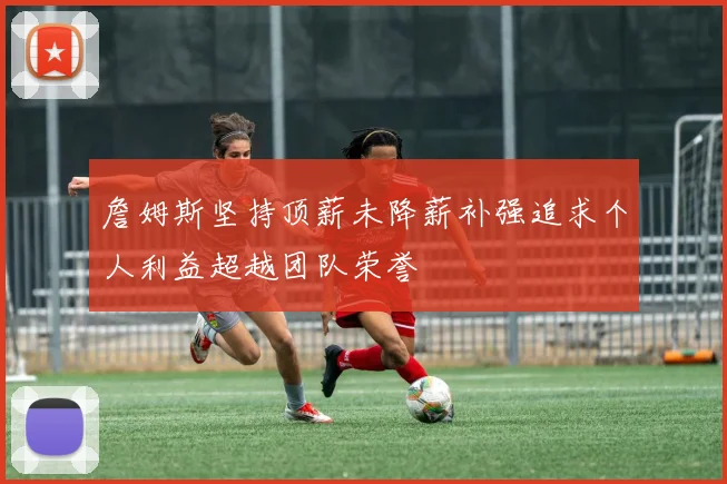 詹姆斯坚持顶薪未降薪补强追求个人利益超越团队荣誉