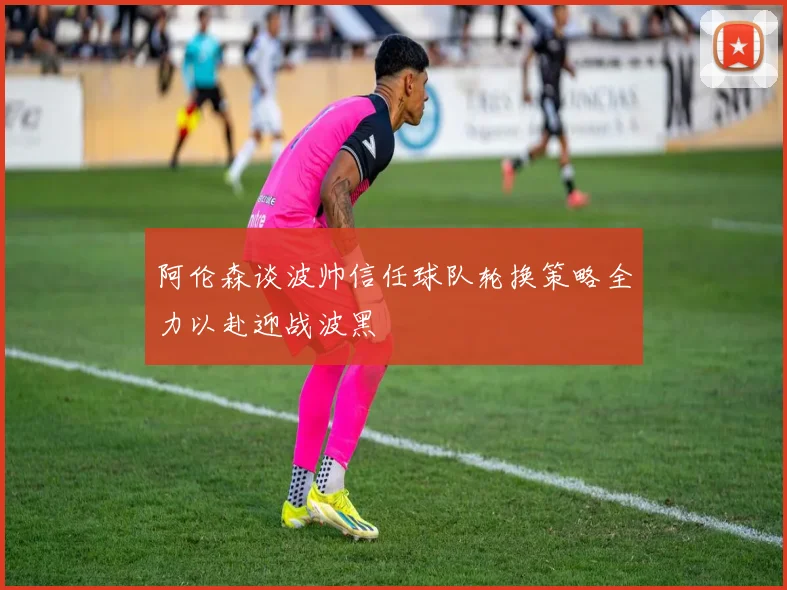 阿伦森谈波帅信任球队轮换策略全力以赴迎战波黑