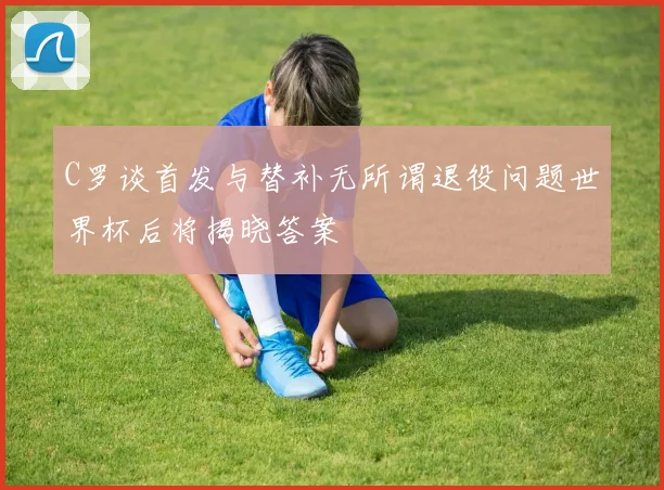 C罗谈首发与替补无所谓退役问题世界杯后将揭晓答案