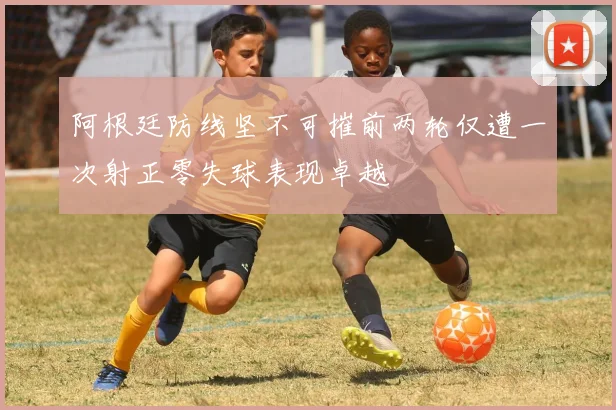 阿根廷防线坚不可摧前两轮仅遭一次射正零失球表现卓越
