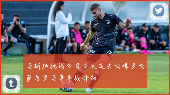 马斯坦托诺今日将决定去向佛罗伦萨与罗马争夺战升级