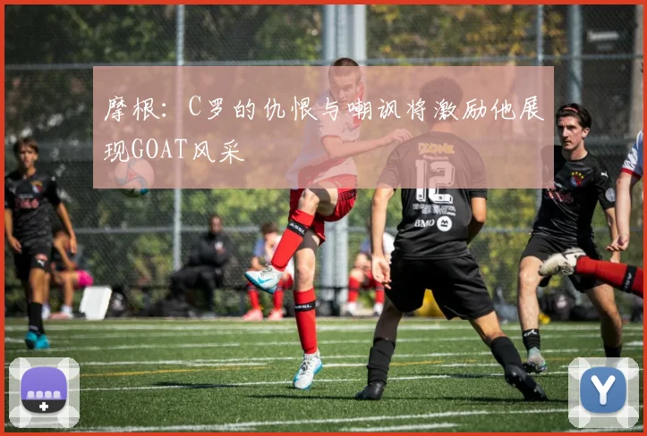 摩根：C罗的仇恨与嘲讽将激励他展现GOAT风采