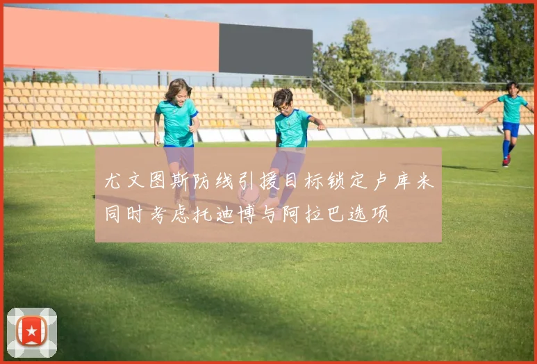 尤文图斯防线引援目标锁定卢库米同时考虑托迪博与阿拉巴选项